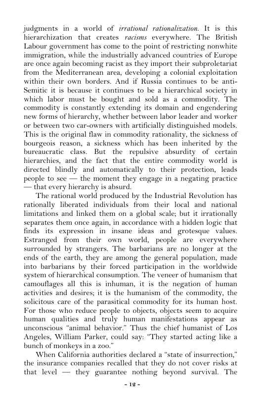 judgments in a world of irrational rationalization. 1t is this hierarchization that creates racisms everywhere. The British Labour government has come to the point of restricting nonwhite immigration, while the industrially advanced countries of Europe are once again becoming racist as they import their subproletariat from the Mediterrancan area, developing a colonial exploitation within their own borders. And if Russia continues to be anti- Semitic it is because it continues to be a hierarchical society in which labor must be bought and sold as a commodity. The commodity is constantly extending its domain and engendering new forms of hierarchy, whether between labor leader and worker or between two car-owners with artificially distinguished models “This is the original flaw in commodity rationality, the sickness of bourgeois reason, a sickness which has been inherited by the bureaucratic class. But the repulsive absurdity of certain hierarchies, and the fact that the entire commodity world is directed blindly and automatically to their protection, leads peaple to sce — the moment they engage in a negating practice — that every hierarchy is absurd “The rational world produced by the Industrial Revolution has rationally liberated individuals from their local and national limitations and linked them on a global scale; but it irrationally separates them once again, in accordance with a hidden logic that finds its expression in insane ideas and grotesque values. Estranged from their own world, people are everywhere surrounded by strangers. The barbarians are no longer at the ends of the carth, they are among the general population, made into barbarians by their forced participation in the worldwide system of hierarchical consumption. The vencer of humanism that camouflages all this is inbuman, it s the negation of human activities and desires; it is the humanism of the commadity, the solicitous care of the parasitical commodity for its human’ host. For those who reduce people to objects, objects seem to acquire human qualities and truly human manifestations appear as unconscious “animal behavior.” Thus the chief humanist of Los Angeles, William Parker, could say: “They started acting like a bunch of monkeys in a zoo.” When California authorities declared a “state of insurrection,” the insurance companies recalled that they do not cover risks at that level — they guarantee nothing beyond survival. The S1e-